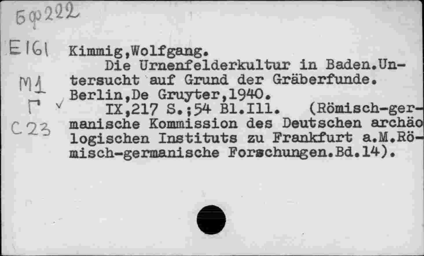 ﻿
El Gl Kimmig,Wolfgang.
Die Urnenfelderkultur in Baden.Un-
(V) A tersucht auf Grund der Gräberfunde.
Berlin,De Gruyter,1940.
Г v'	IX,217 S. ; 5* Bl.Ill. (Römisch-ger-
manische Kommission des Deutschen archä-logischen Instituts zu Frankfurt a.M.Römisch-germanische Forschungen.Bd.14) •